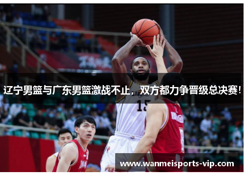 辽宁男篮与广东男篮激战不止，双方都力争晋级总决赛！
