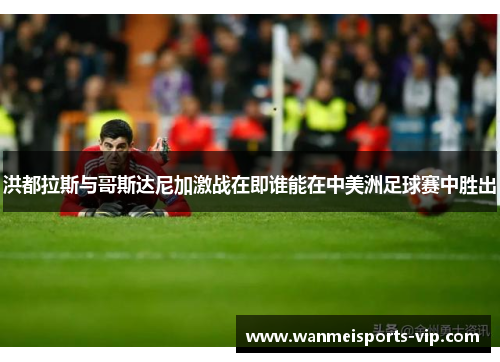 洪都拉斯与哥斯达尼加激战在即谁能在中美洲足球赛中胜出