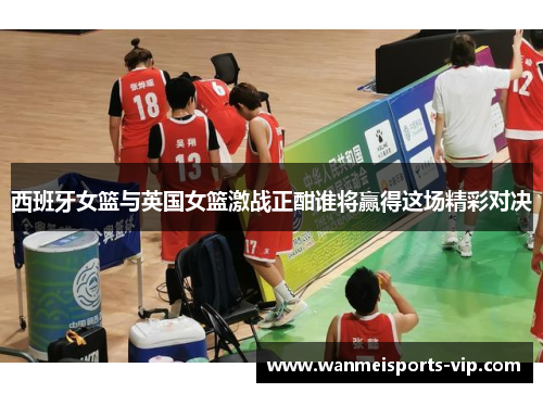 西班牙女篮与英国女篮激战正酣谁将赢得这场精彩对决