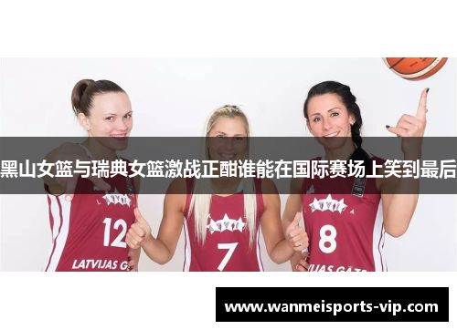 黑山女篮与瑞典女篮激战正酣谁能在国际赛场上笑到最后 黑山女篮与瑞典女篮激战正酣谁能在国际赛场上笑到最后