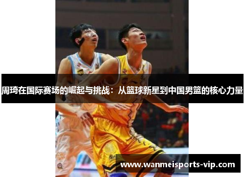周琦在国际赛场的崛起与挑战:从篮球新星到中国男篮的核心力量 周琦在国际赛场的崛起与挑战:从篮球新星到中国男篮的核心力量
